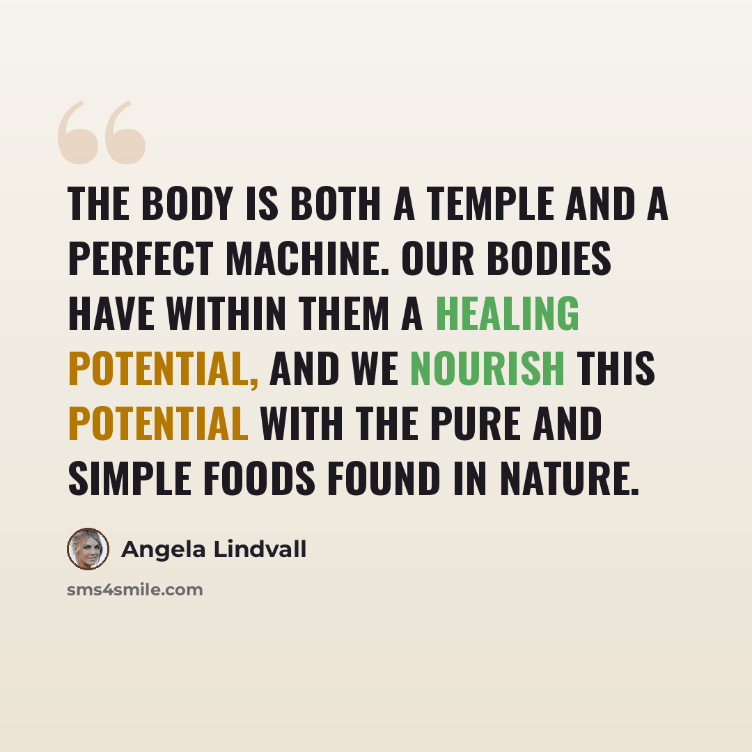 “The body is both a temple and a perfect machine. Our bodies have within them a healing potential, and we nourish this potential with the pure and simple foods found in nature.” quote by Angela Lindvall