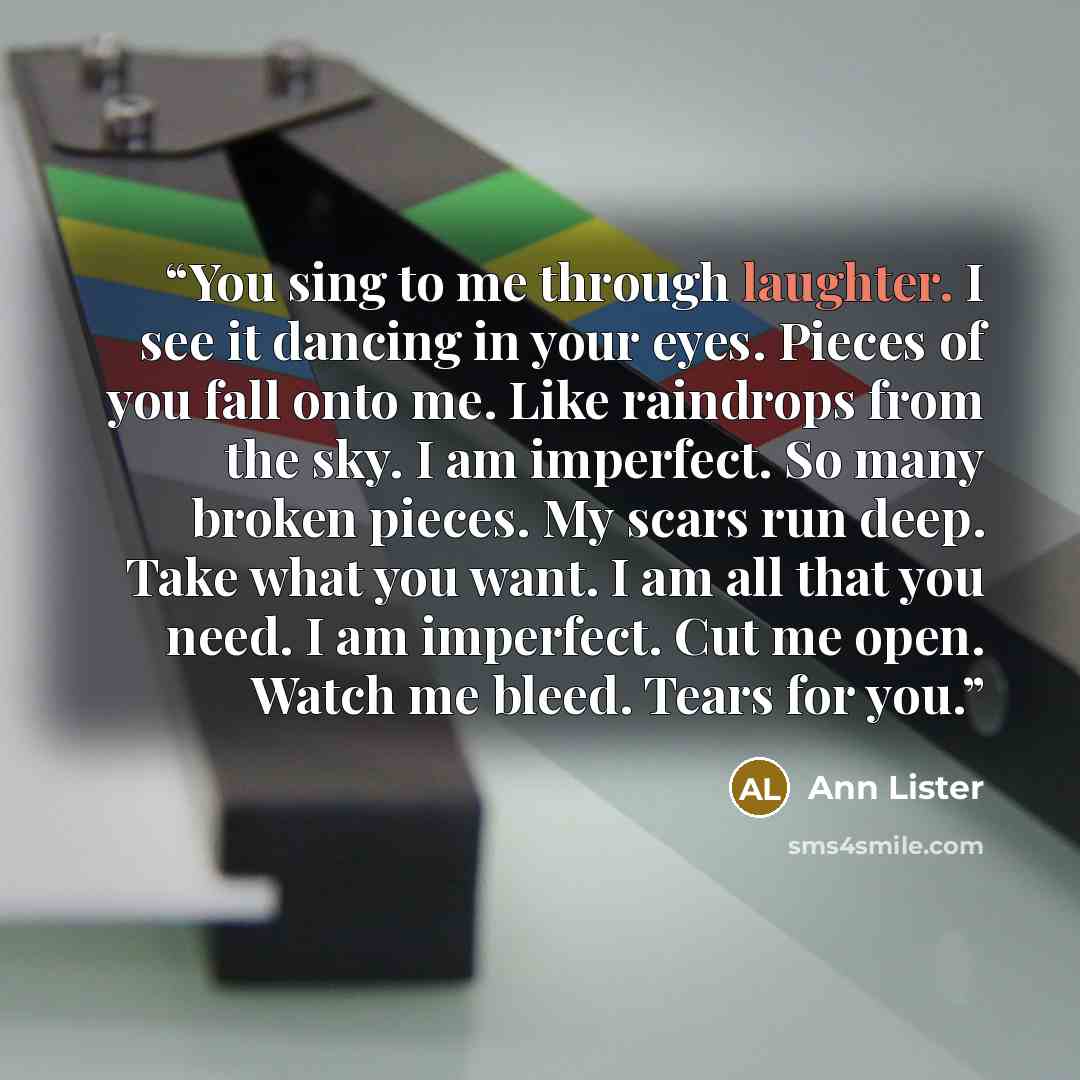 “You sing to me through laughter. I see it dancing in your eyes. Pieces of you fall onto me. Like raindrops from the sky. I am imperfect. So many broken pieces. My scars run deep. Take what you want. I am all that you need. I am imperfect. Cut me open. Watch me bleed. Tears for you.” quote by Ann Lister