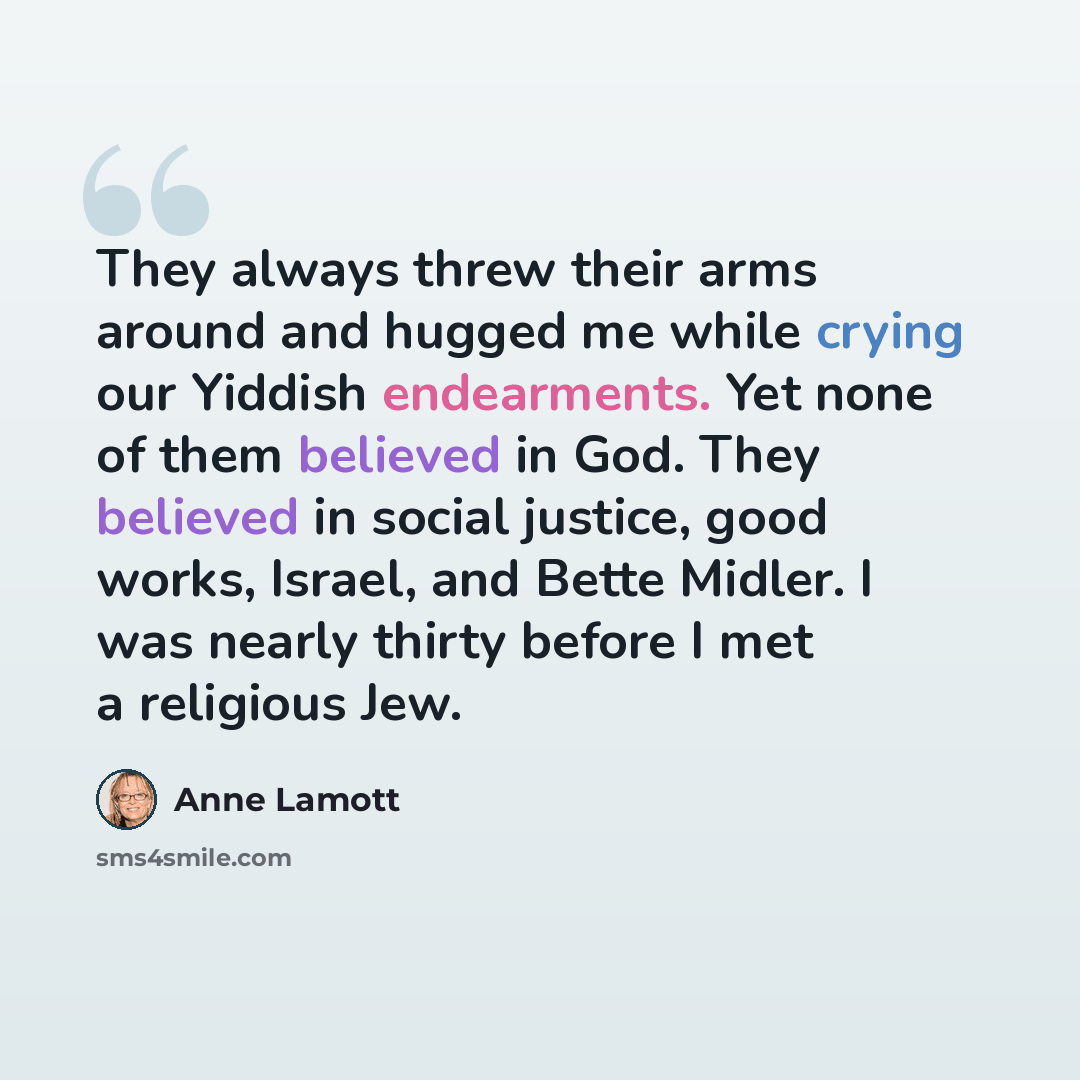 “They always threw their arms around and hugged me while crying our Yiddish endearments. Yet none of them believed in God. They believed in social justice, good works, Israel, and Bette Midler. I was nearly thirty before I met a religious Jew.” quote by Anne Lamott