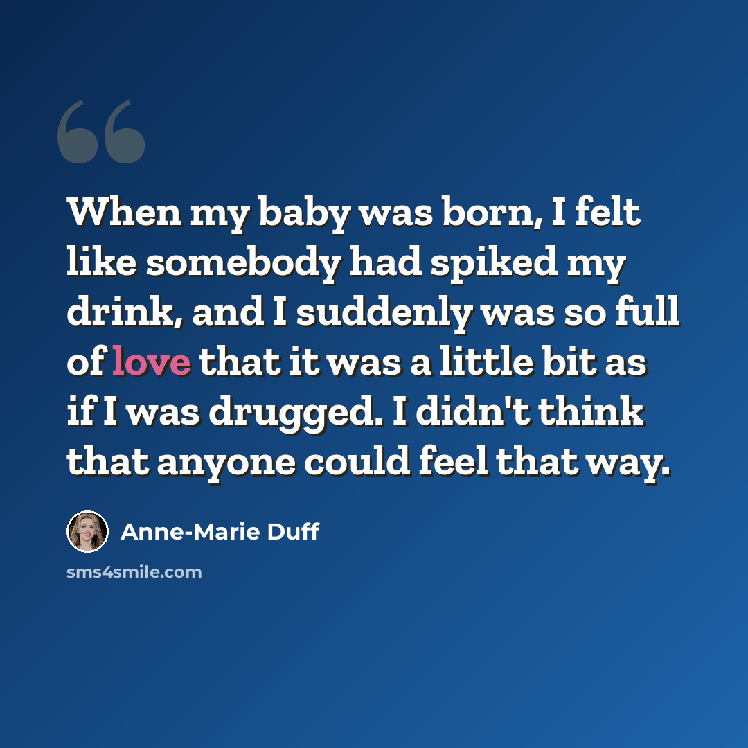 “When my baby was born, I felt like somebody had spiked my drink, and I suddenly was so full of love that it was a little bit as if I was drugged. I didn't think that anyone could feel that way.” quote by Anne-Marie Duff
