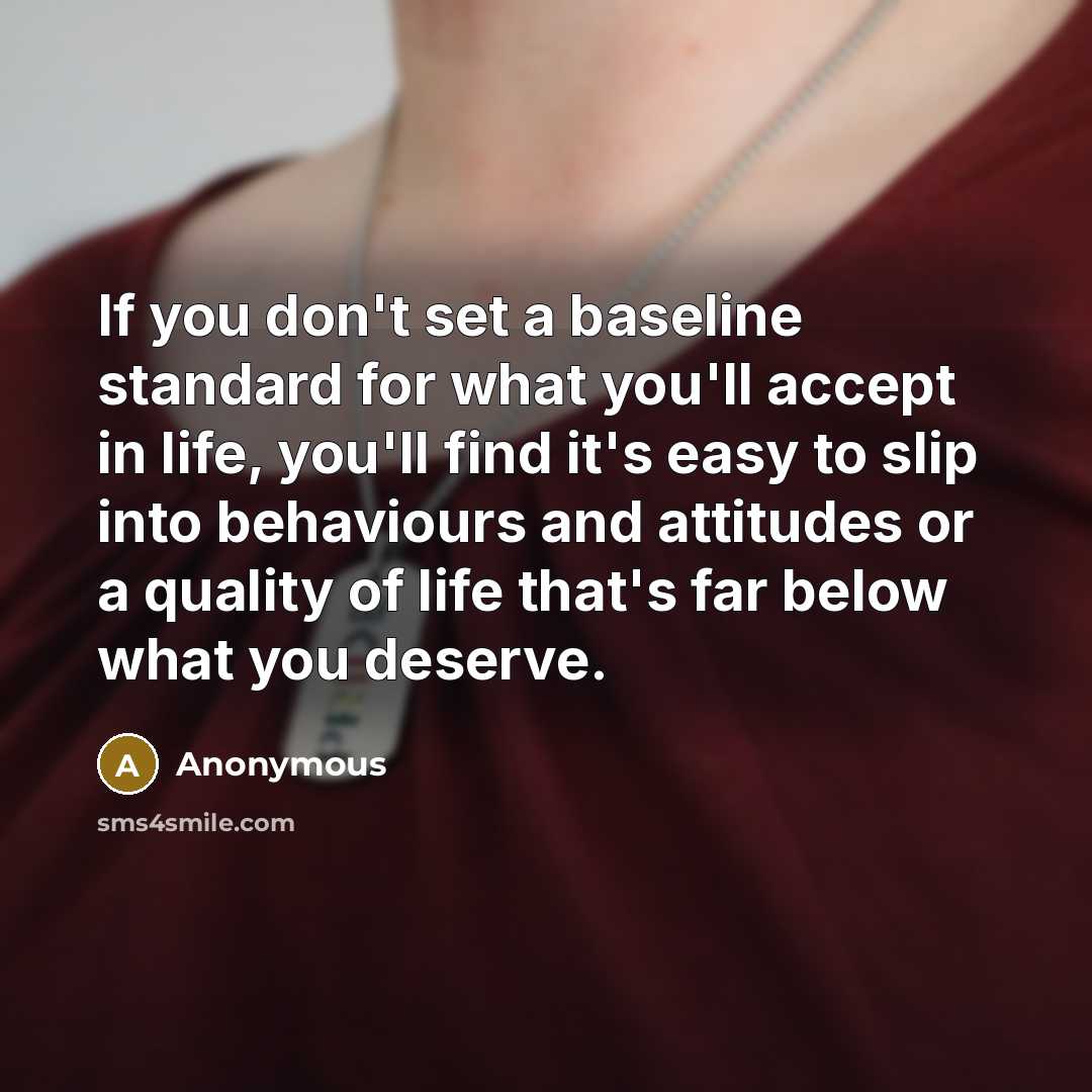 “If you don't set a baseline standard for what you'll accept in life, you'll find it's easy to slip into behaviours and attitudes or a quality of life that's far below what you deserve.” quote by Anonymous