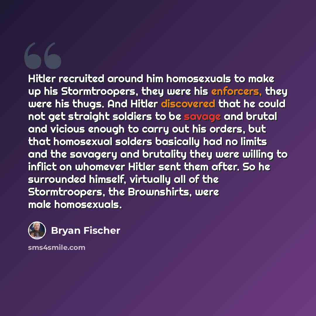 “Hitler recruited around him homosexuals to make up his Stormtroopers, they were his enforcers, they were his thugs. And Hitler discovered that he could not get straight soldiers to be savage and brutal and vicious enough to carry out his orders, but that homosexual solders basically had no limits…” quote by Bryan Fischer
