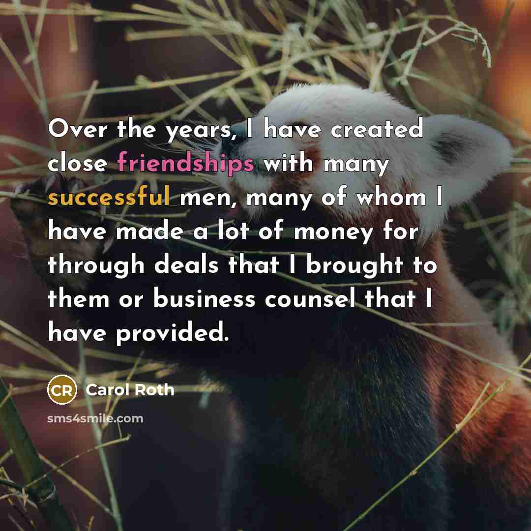 “Over the years, I have created close friendships with many successful men, many of whom I have made a lot of money for through deals that I brought to them or business counsel that I have provided.” quote by Carol Roth