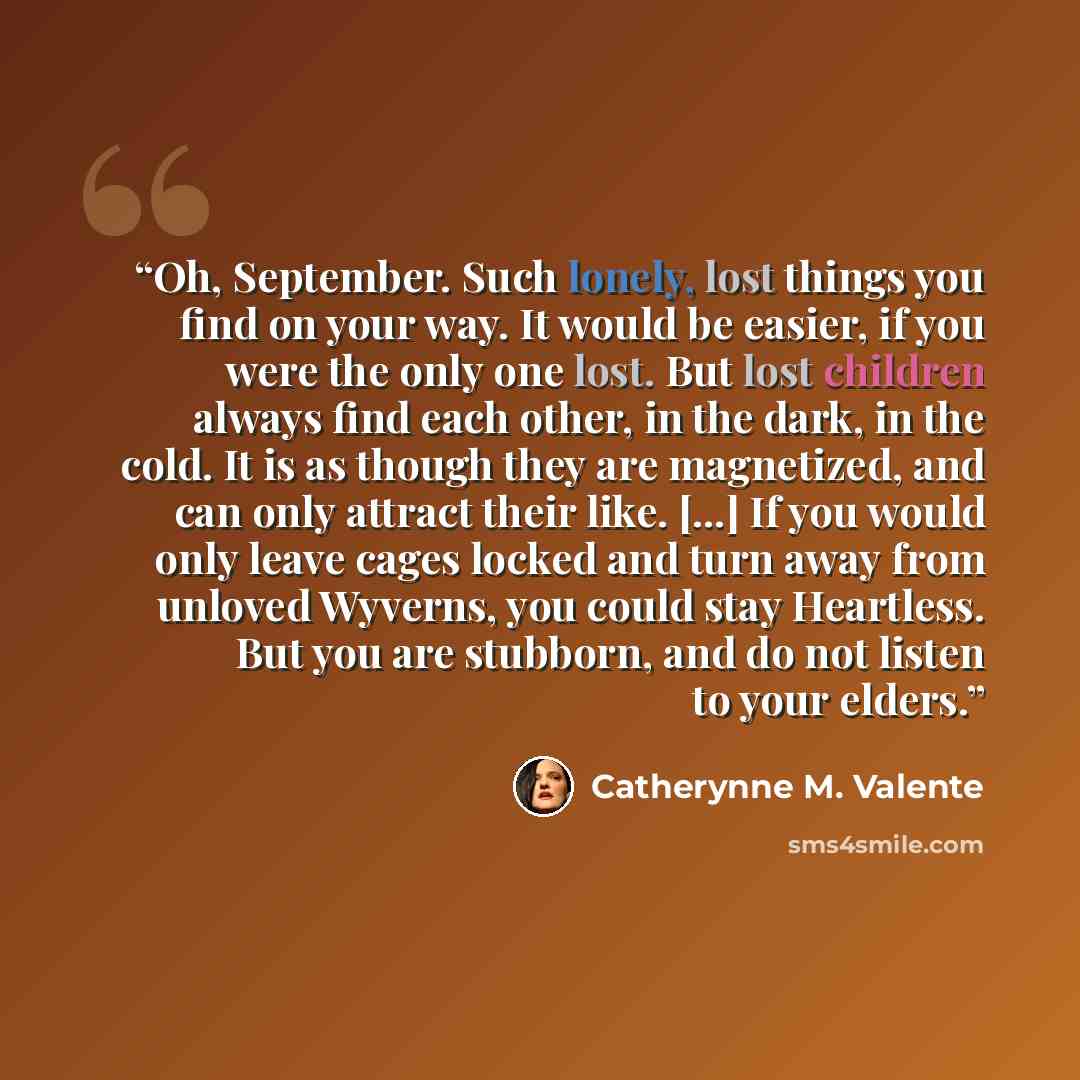 “Oh, September. Such lonely, lost things you find on your way. It would be easier, if you were the only one lost. But lost children always find each other, in the dark, in the cold. It is as though they are magnetized, and can only attract their like. [...] If you would only leave cages locked and…” quote by Catherynne M. Valente