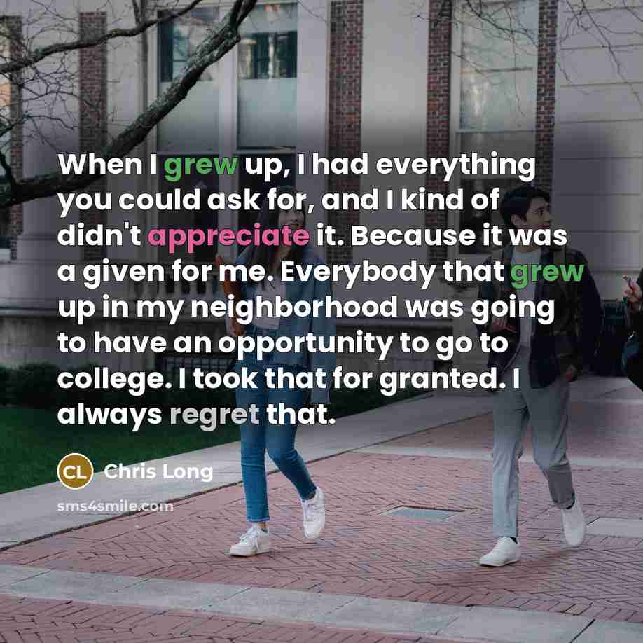 “When I grew up, I had everything you could ask for, and I kind of didn't appreciate it. Because it was a given for me. Everybody that grew up in my neighborhood was going to have an opportunity to go to college. I took that for granted. I always regret that.” quote by Chris Long