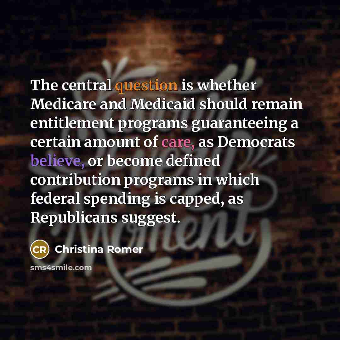 “The central question is whether Medicare and Medicaid should remain entitlement programs guaranteeing a certain amount of care, as Democrats believe, or become defined contribution programs in which federal spending is capped, as Republicans suggest.” quote by Christina Romer