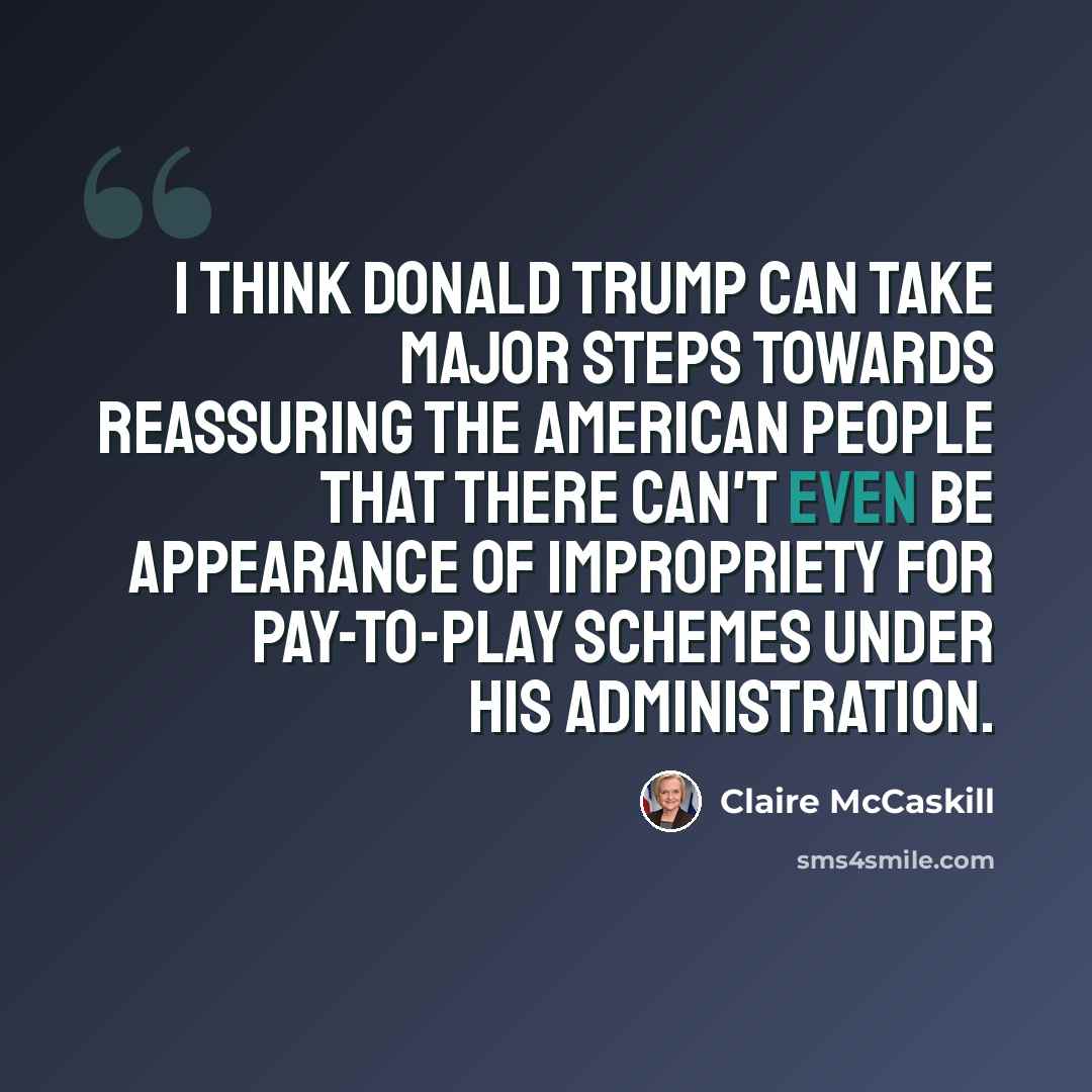 “I think Donald Trump can take major steps towards reassuring the American people that there can't even be appearance of impropriety for pay-to-play schemes under his administration.” quote by Claire McCaskill