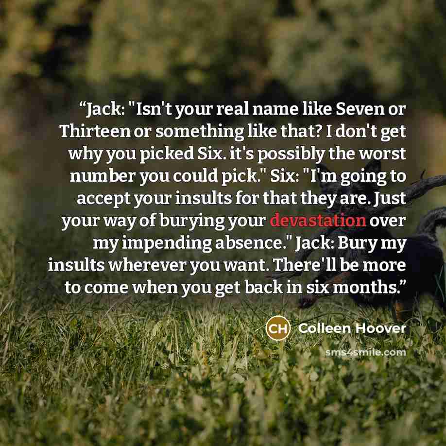 “Jack: "Isn't your real name like Seven or Thirteen or something like that? I don't get why you picked Six. it's possibly the worst number you could pick." Six: "I'm going to accept your insults for that they are. Just your way of burying your devastation over my impending absence." Jack: Bury my…” quote by Colleen Hoover