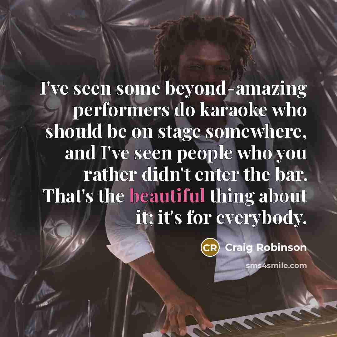 “I've seen some beyond-amazing performers do karaoke who should be on stage somewhere, and I've seen people who you rather didn't enter the bar. That's the beautiful thing about it; it's for everybody.” quote by Craig Robinson
