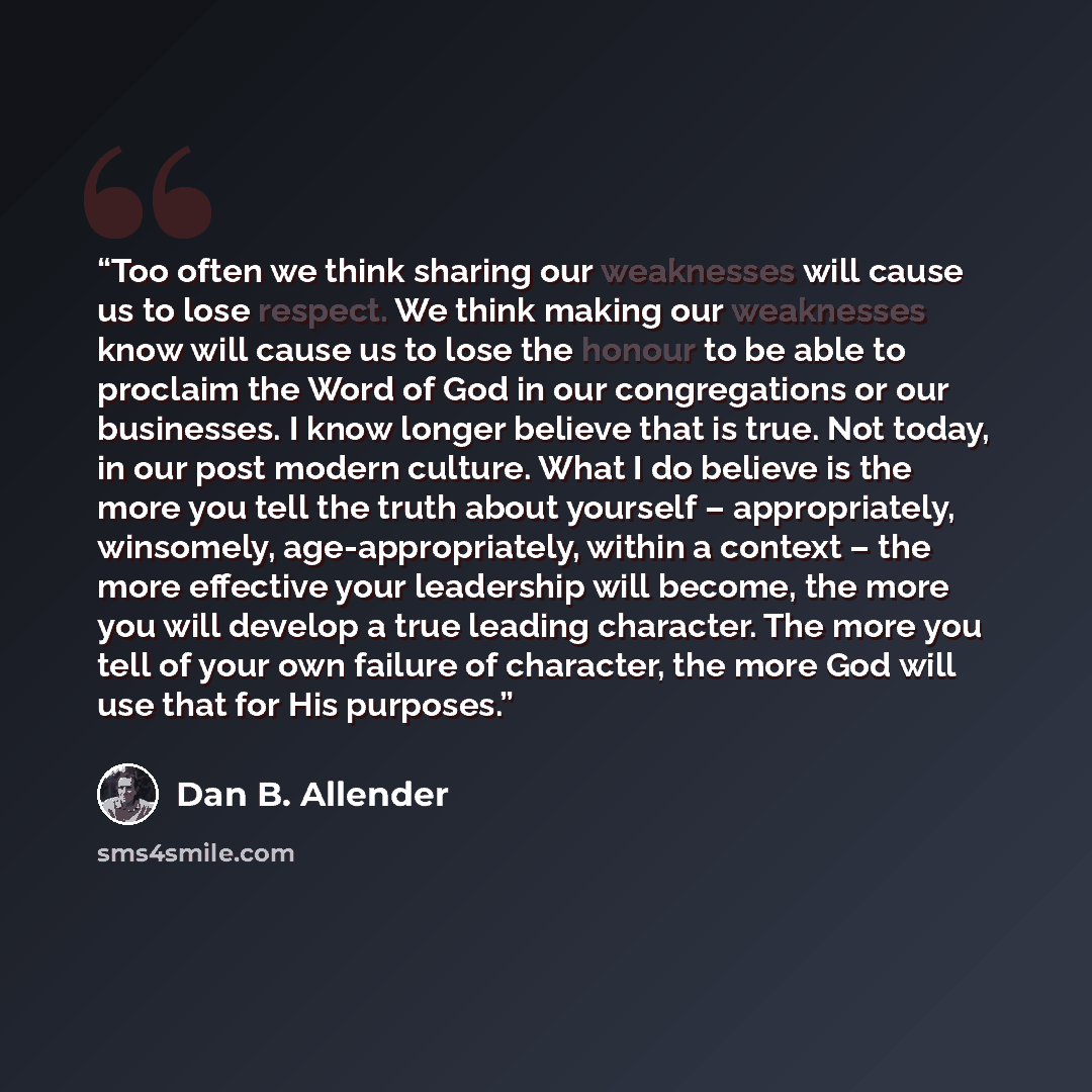 “Too often we think sharing our weaknesses will cause us to lose respect. We think making our weaknesses know will cause us to lose the honour to be able to proclaim the Word of God in our congregations or our businesses. I know longer believe that is true. Not today, in our post modern culture…” quote by Dan B. Allender