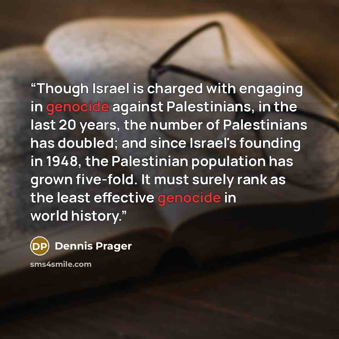 “Though Israel is charged with engaging in genocide against Palestinians, in the last 20 years, the number of Palestinians has doubled; and since Israel's founding in 1948, the Palestinian population has grown five-fold. It must surely rank as the least effective genocide in world history.” quote by Dennis Prager