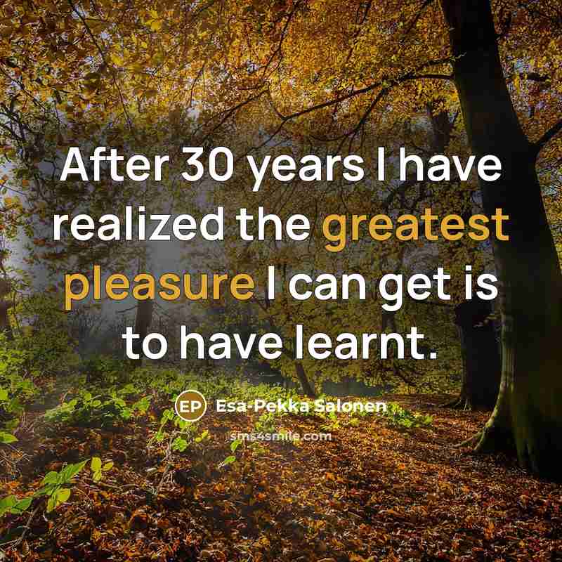 “After 30 years I have realized the greatest pleasure I can get is to have learnt.” quote by Esa-Pekka Salonen