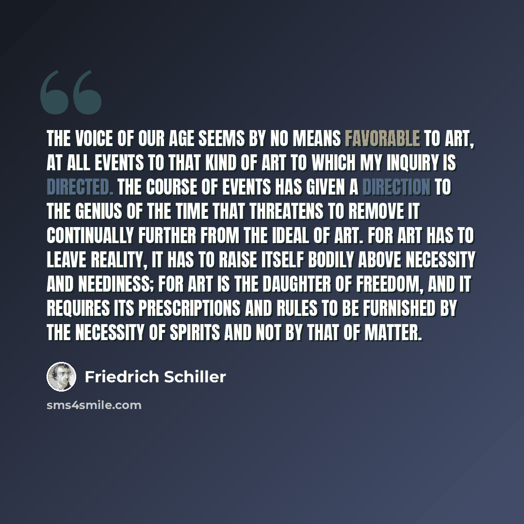 “The voice of our age seems by no means favorable to art, at all events to that kind of art to which my inquiry is directed. The course of events has given a direction to the genius of the time that threatens to remove it continually further from the ideal of art. For art has to leave reality, it…” quote by Friedrich Schiller