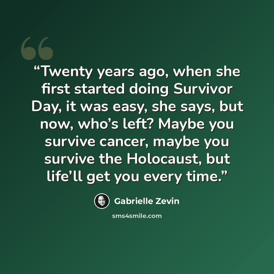 “Twenty years ago, when she first started doing Survivor Day, it was easy, she says, but now, who’s left? Maybe you survive cancer, maybe you survive the Holocaust, but life’ll get you every time.” quote by Gabrielle Zevin