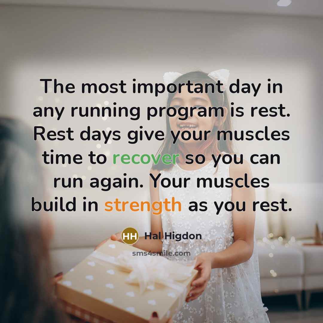 “The most important day in any running program is rest. Rest days give your muscles time to recover so you can run again. Your muscles build in strength as you rest.” quote by Hal Higdon