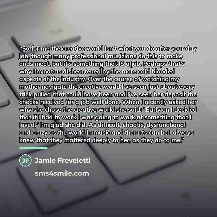 “So for me the creative world isn’t what you do after your day job, though many professional musicians do this to make ends meet, but it’s something that IS a job. Perhaps that’s why I’m not as disheartened by the more cold blooded aspects of the industry. Over the course of watching my mother…” quote by Jamie Freveletti