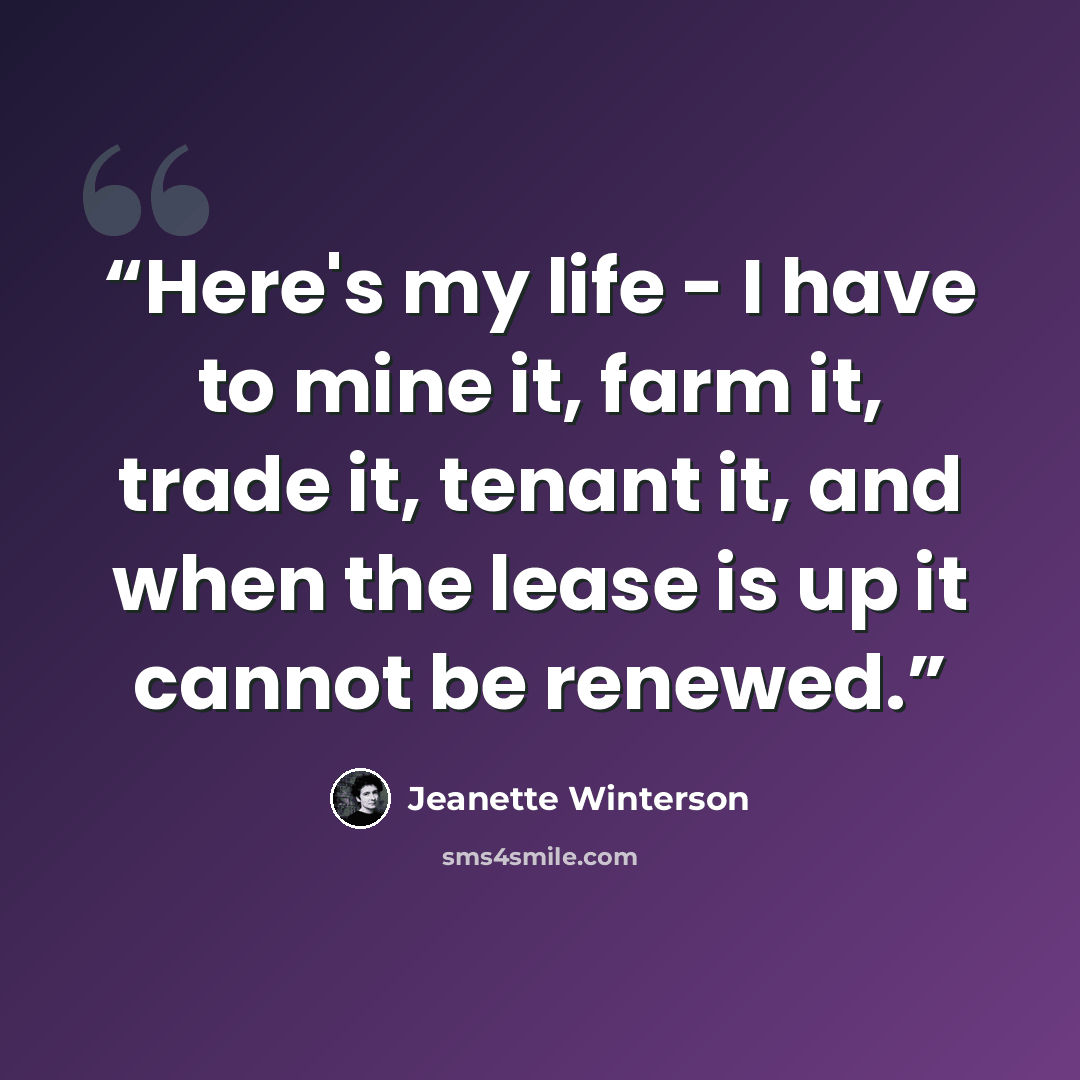 “Here's my life - I have to mine it, farm it, trade it, tenant it, and when the lease is up it cannot be renewed.” quote by Jeanette Winterson