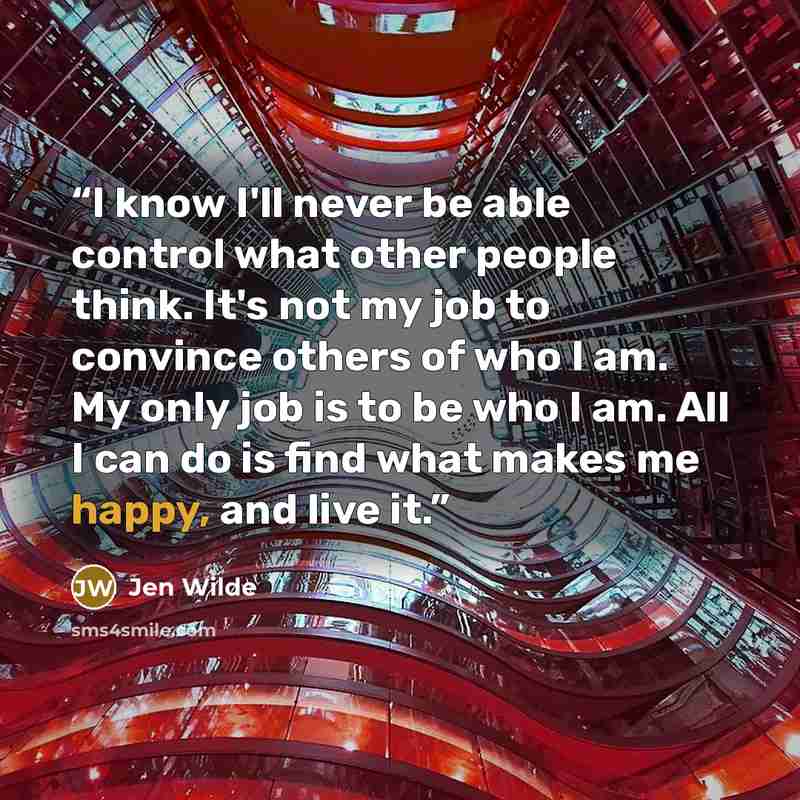“I know I'll never be able control what other people think. It's not my job to convince others of who I am. My only job is to be who I am. All I can do is find what makes me happy, and live it.” quote by Jen Wilde
