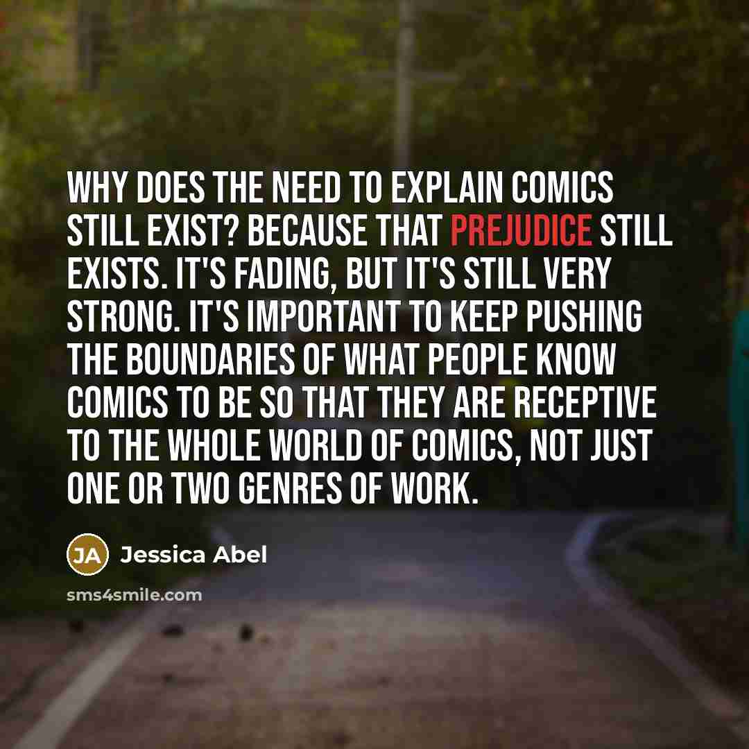 “Why does the need to explain comics still exist? Because that prejudice still exists. It's fading, but it's still very strong. It's important to keep pushing the boundaries of what people know comics to be so that they are receptive to the whole world of comics, not just one or two genres of work.” quote by Jessica Abel