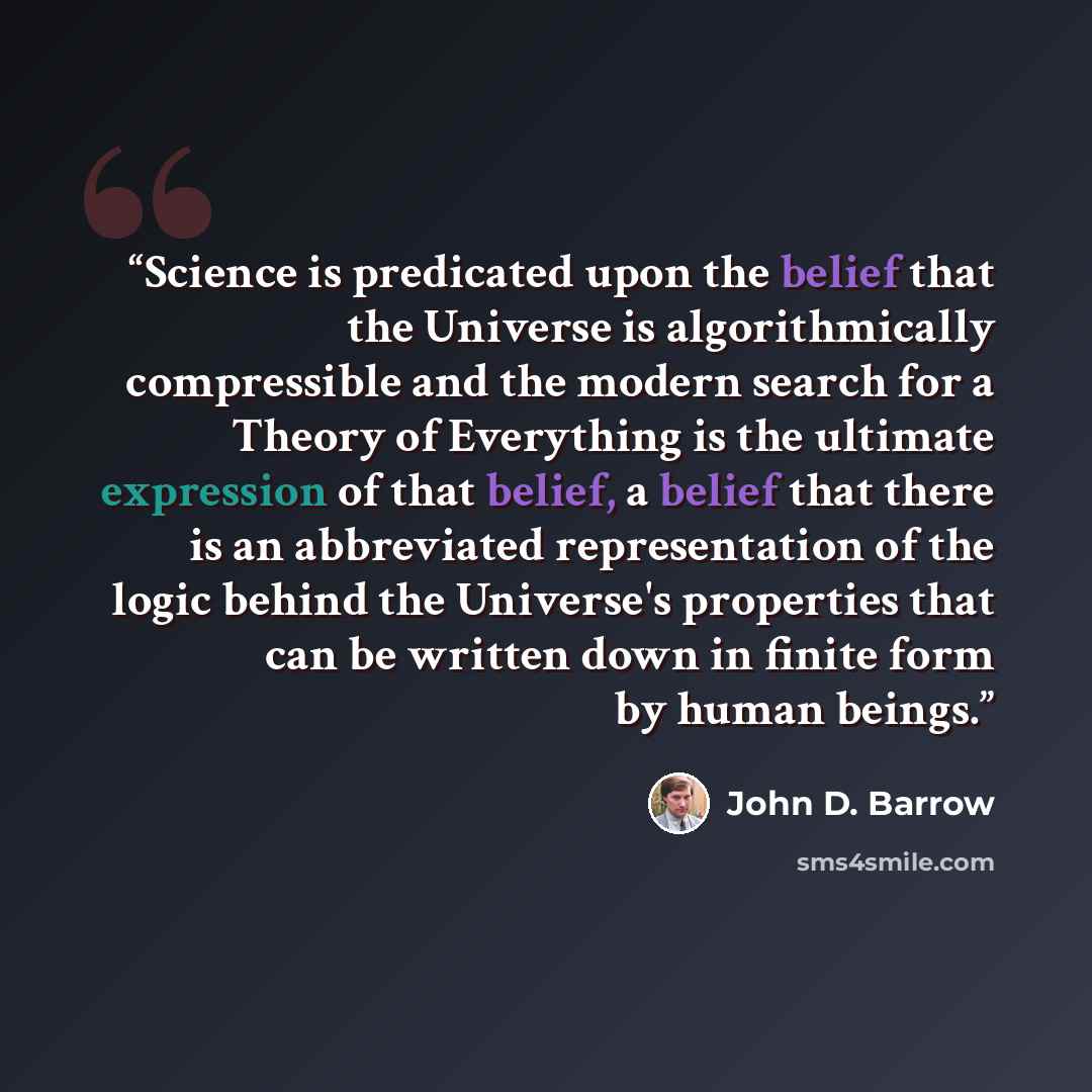 “Science is predicated upon the belief that the Universe is algorithmically compressible and the modern search for a Theory of Everything is the ultimate expression of that belief, a belief that there is an abbreviated representation of the logic behind the Universe's properties that can be written…” quote by John D. Barrow