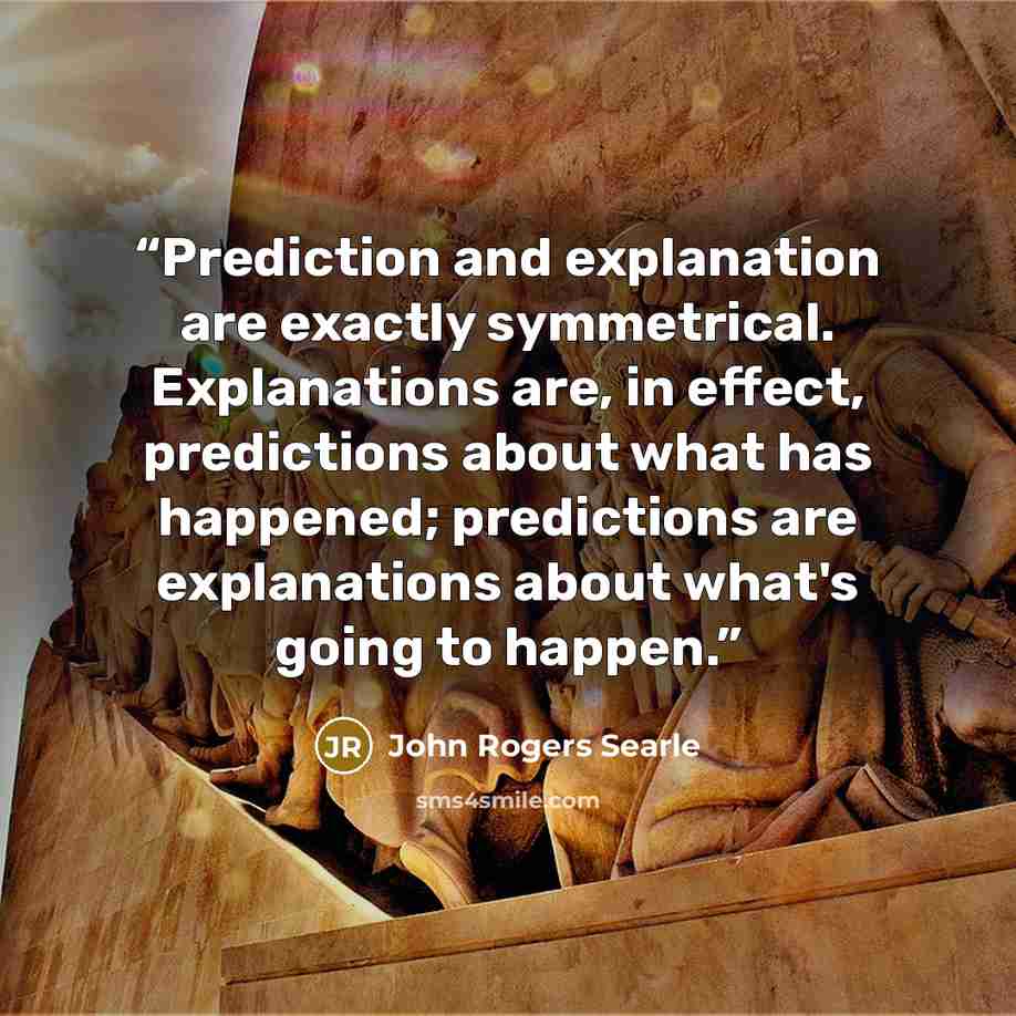 “Prediction and explanation are exactly symmetrical. Explanations are, in effect, predictions about what has happened; predictions are explanations about what's going to happen.” quote by John Rogers Searle