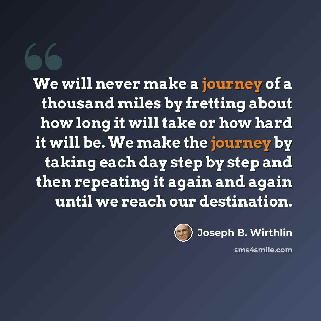“We will never make a journey of a thousand miles by fretting about how long it will take or how hard it will be. We make the journey by taking each day step by step and then repeating it again and again until we reach our destination.” quote by Joseph B. Wirthlin