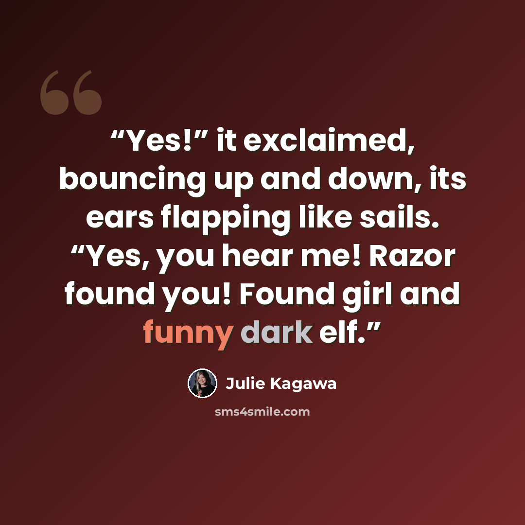 “Yes!” it exclaimed, bouncing up and down, its ears flapping like sails. “Yes, you hear me! Razor found you! Found girl and funny dark elf.” quote by Julie Kagawa