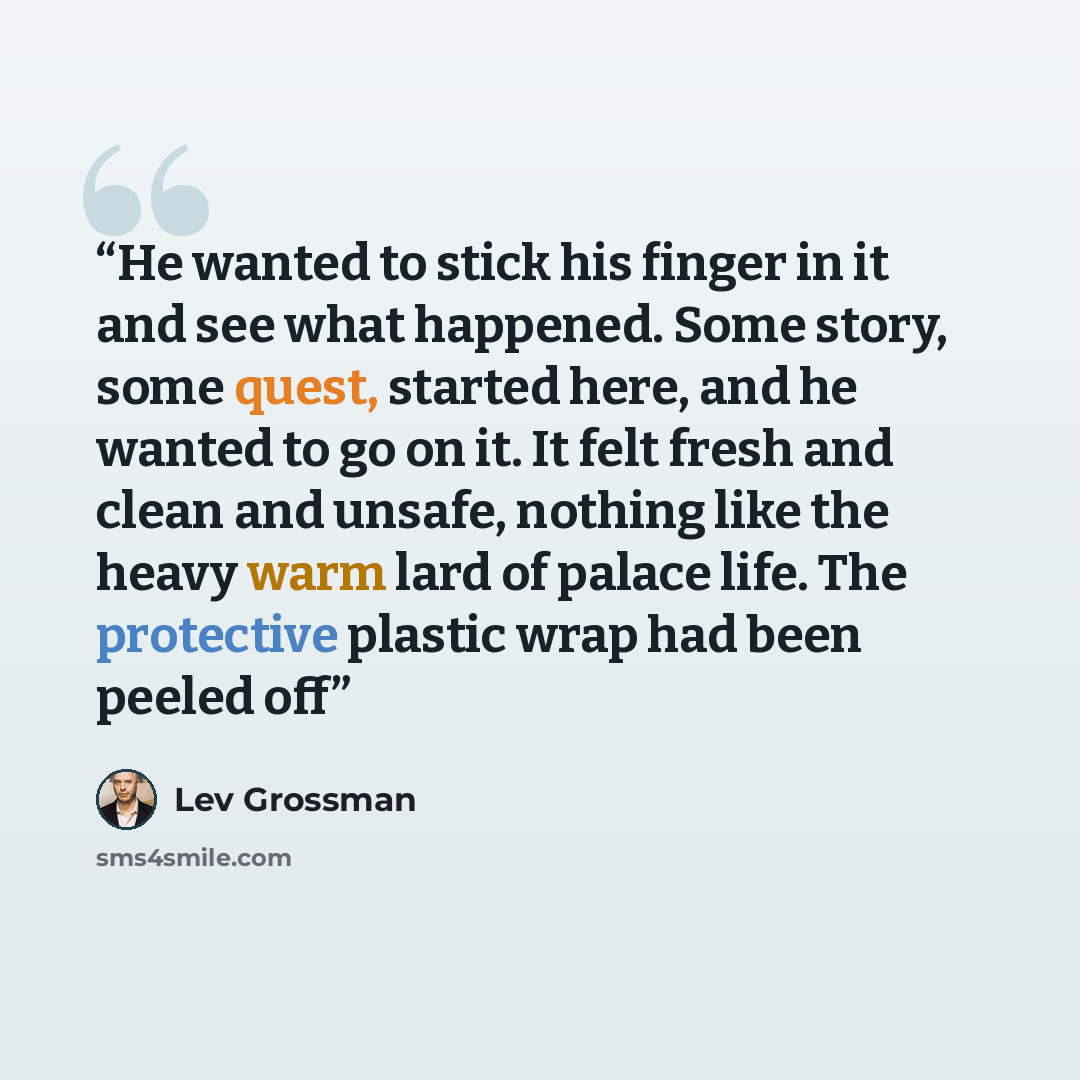 “He wanted to stick his finger in it and see what happened. Some story, some quest, started here, and he wanted to go on it. It felt fresh and clean and unsafe, nothing like the heavy warm lard of palace life. The protective plastic wrap had been peeled off” quote by Lev Grossman
