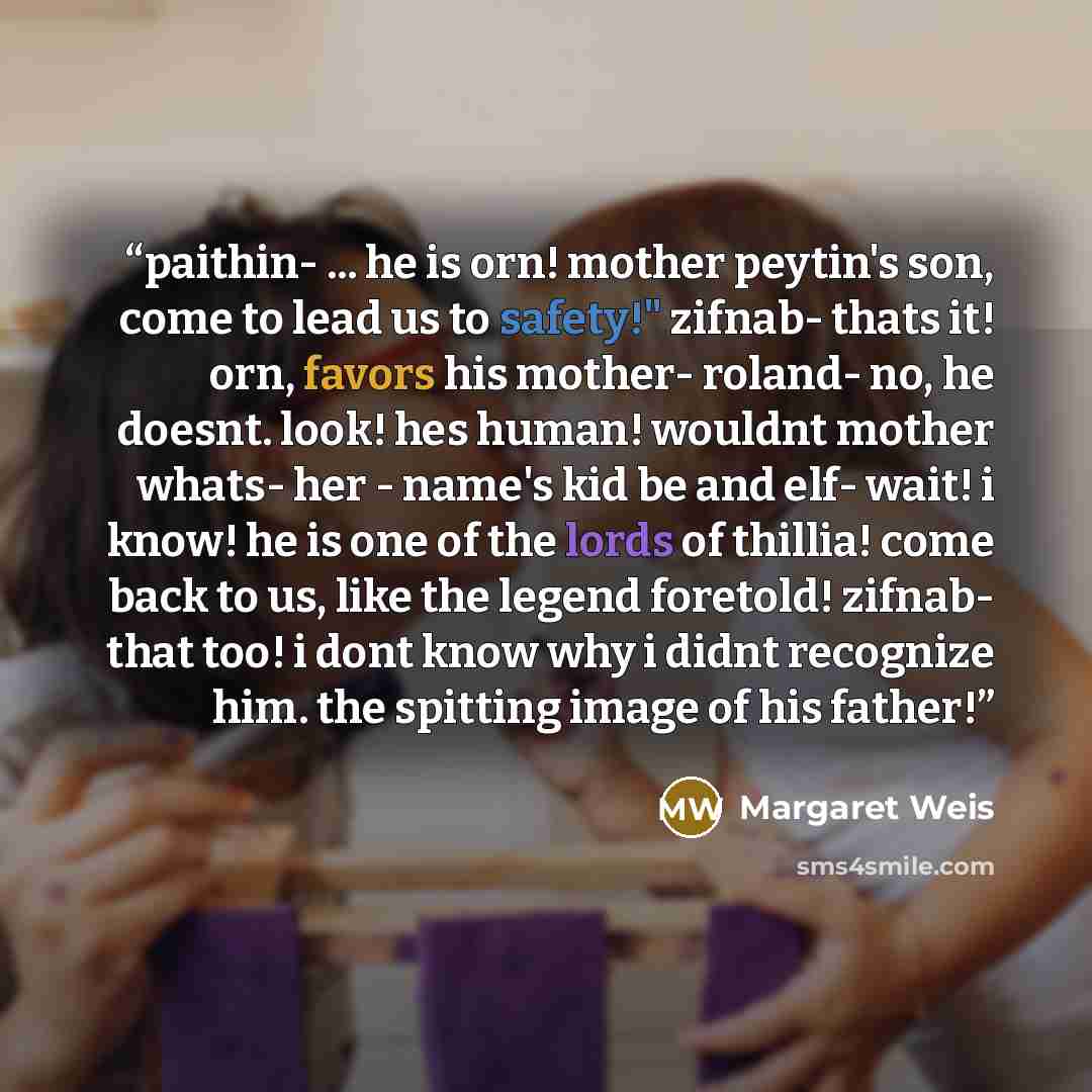 “paithin- ... he is orn! mother peytin's son, come to lead us to safety!" zifnab- thats it! orn, favors his mother- roland- no, he doesnt. look! hes human! wouldnt mother whats- her - name's kid be and elf- wait! i know! he is one of the lords of thillia! come back to us, like the legend foretold!…” quote by Margaret Weis