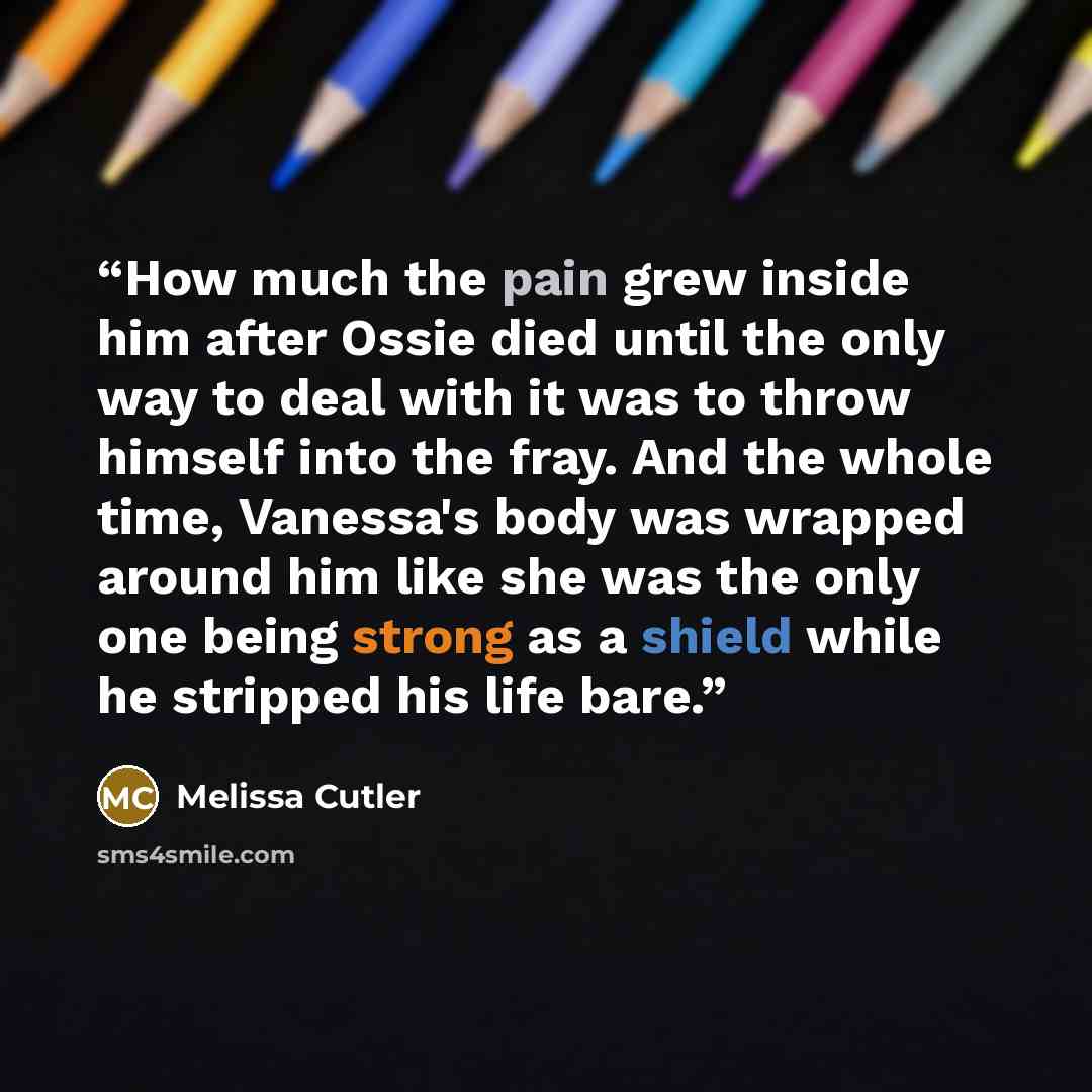 “How much the pain grew inside him after Ossie died until the only way to deal with it was to throw himself into the fray. And the whole time, Vanessa's body was wrapped around him like she was the only one being strong as a shield while he stripped his life bare.” quote by Melissa Cutler