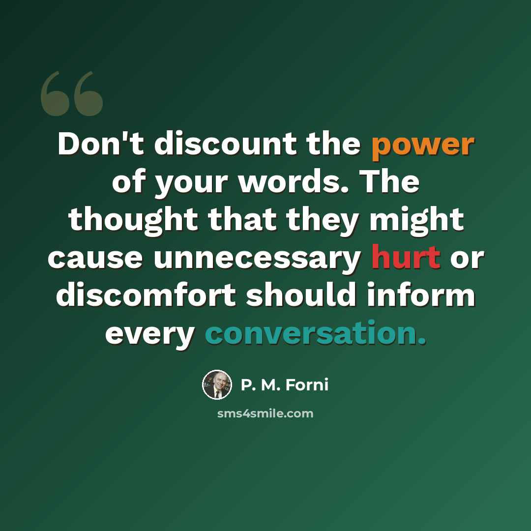 “Don't discount the power of your words. The thought that they might cause unnecessary hurt or discomfort should inform every conversation.” quote by P. M. Forni