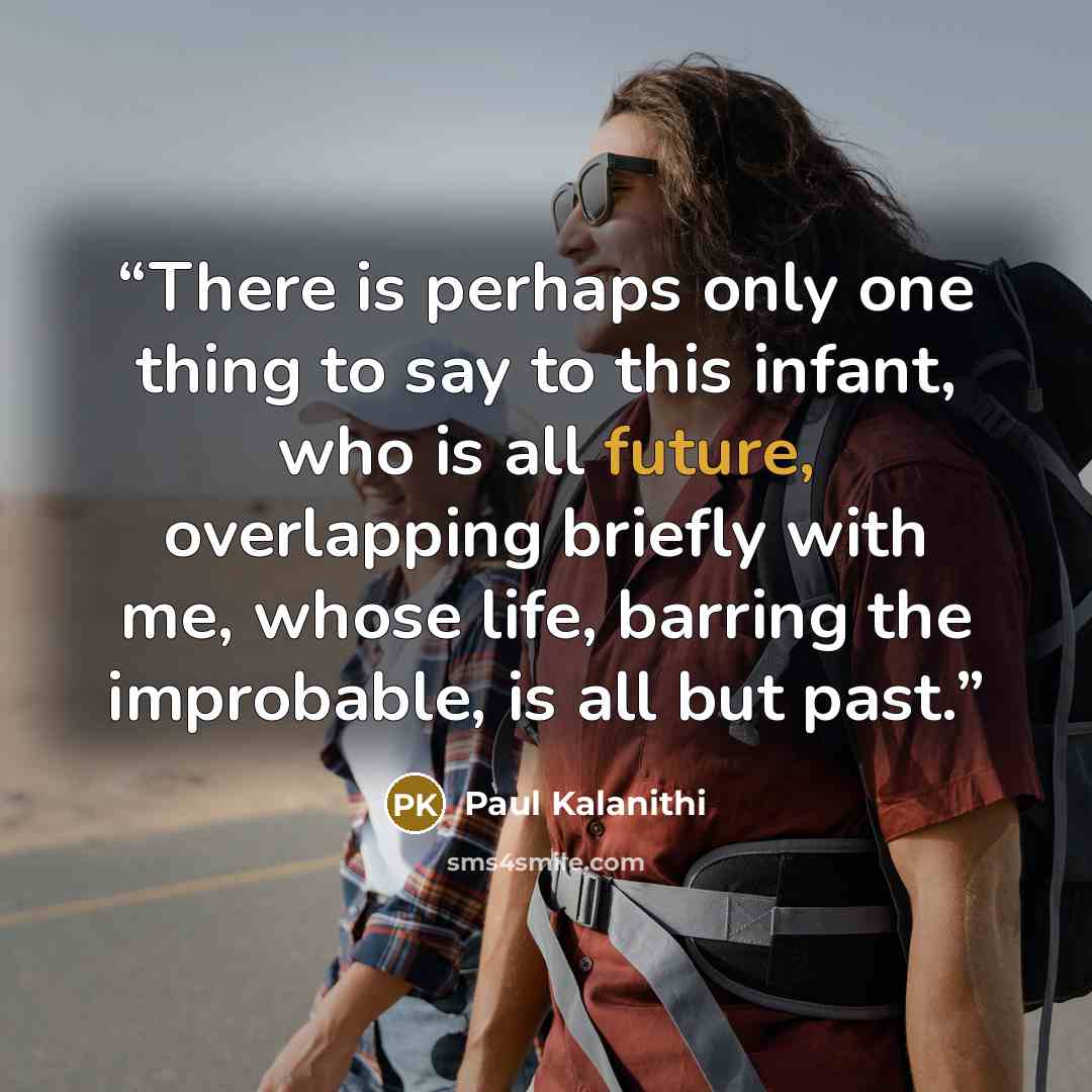 “There is perhaps only one thing to say to this infant, who is all future, overlapping briefly with me, whose life, barring the improbable, is all but past.” quote by Paul Kalanithi