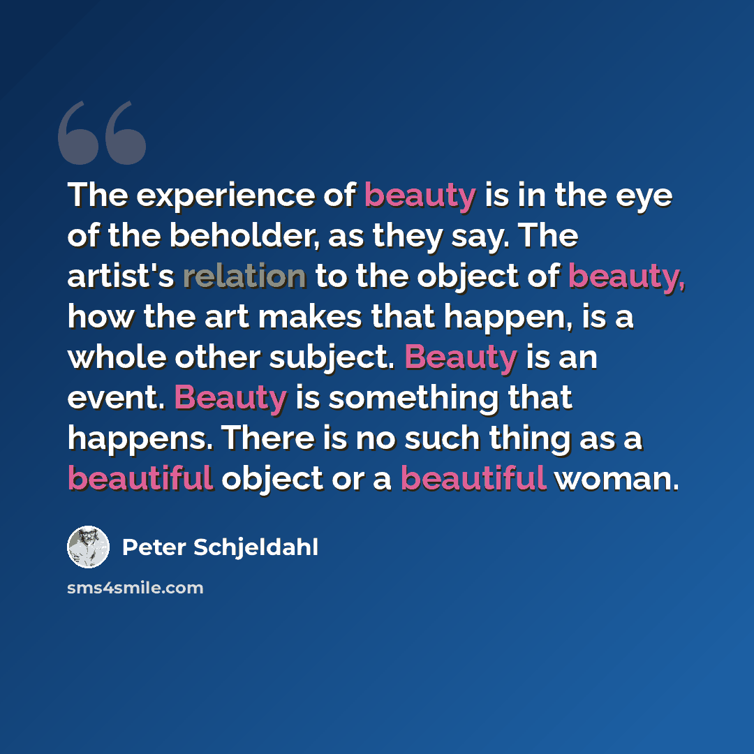 “The experience of beauty is in the eye of the beholder, as they say. The artist's relation to the object of beauty, how the art makes that happen, is a whole other subject. Beauty is an event. Beauty is something that happens. There is no such thing as a beautiful object or a beautiful woman.” quote by Peter Schjeldahl