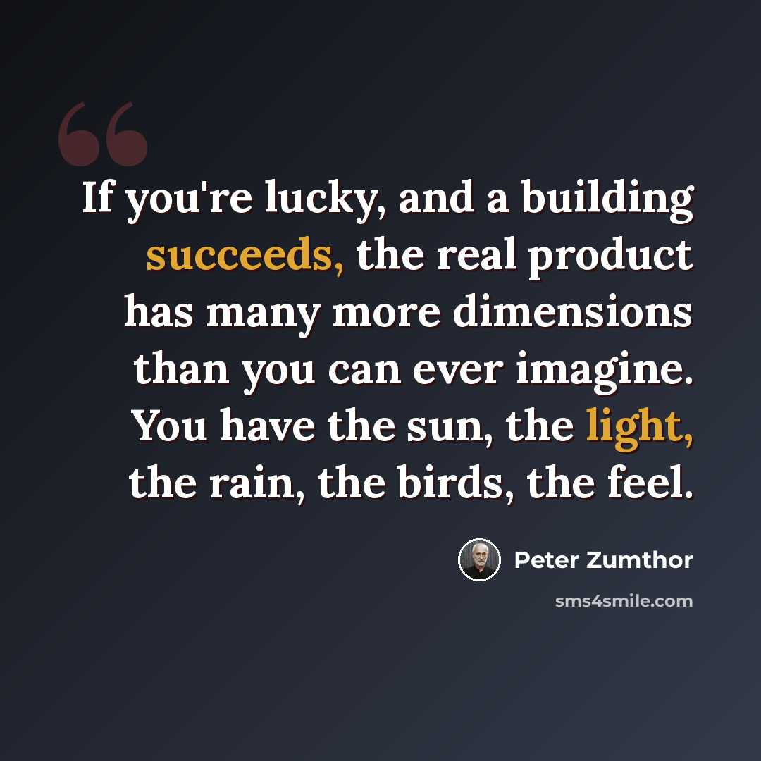 “If you're lucky, and a building succeeds, the real product has many more dimensions than you can ever imagine. You have the sun, the light, the rain, the birds, the feel.” quote by Peter Zumthor