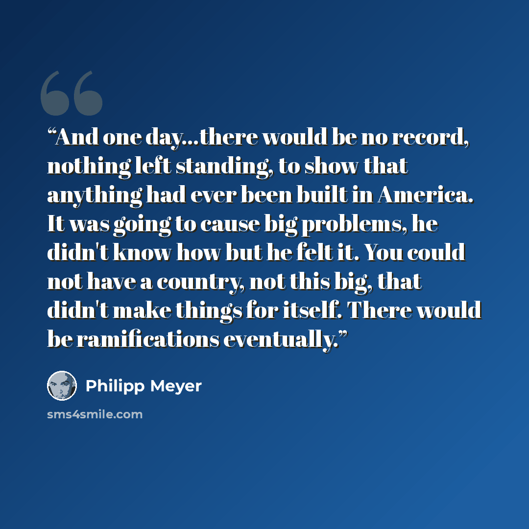 “And one day...there would be no record, nothing left standing, to show that anything had ever been built in America. It was going to cause big problems, he didn't know how but he felt it. You could not have a country, not this big, that didn't make things for itself. There would be ramifications…” quote by Philipp Meyer