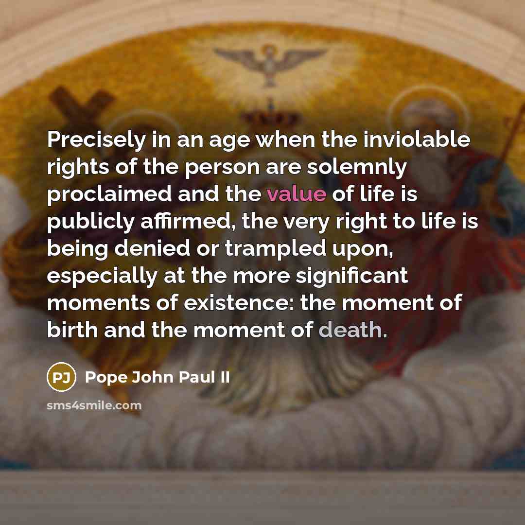 “Precisely in an age when the inviolable rights of the person are solemnly proclaimed and the value of life is publicly affirmed, the very right to life is being denied or trampled upon, especially at the more significant moments of existence: the moment of birth and the moment of death.” quote by Pope John Paul II