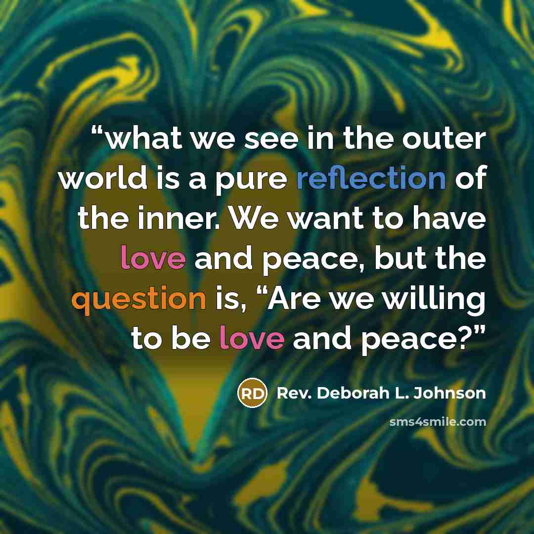 “what we see in the outer world is a pure reflection of the inner. We want to have love and peace, but the question is, “Are we willing to be love and peace?” quote by Rev. Deborah L. Johnson