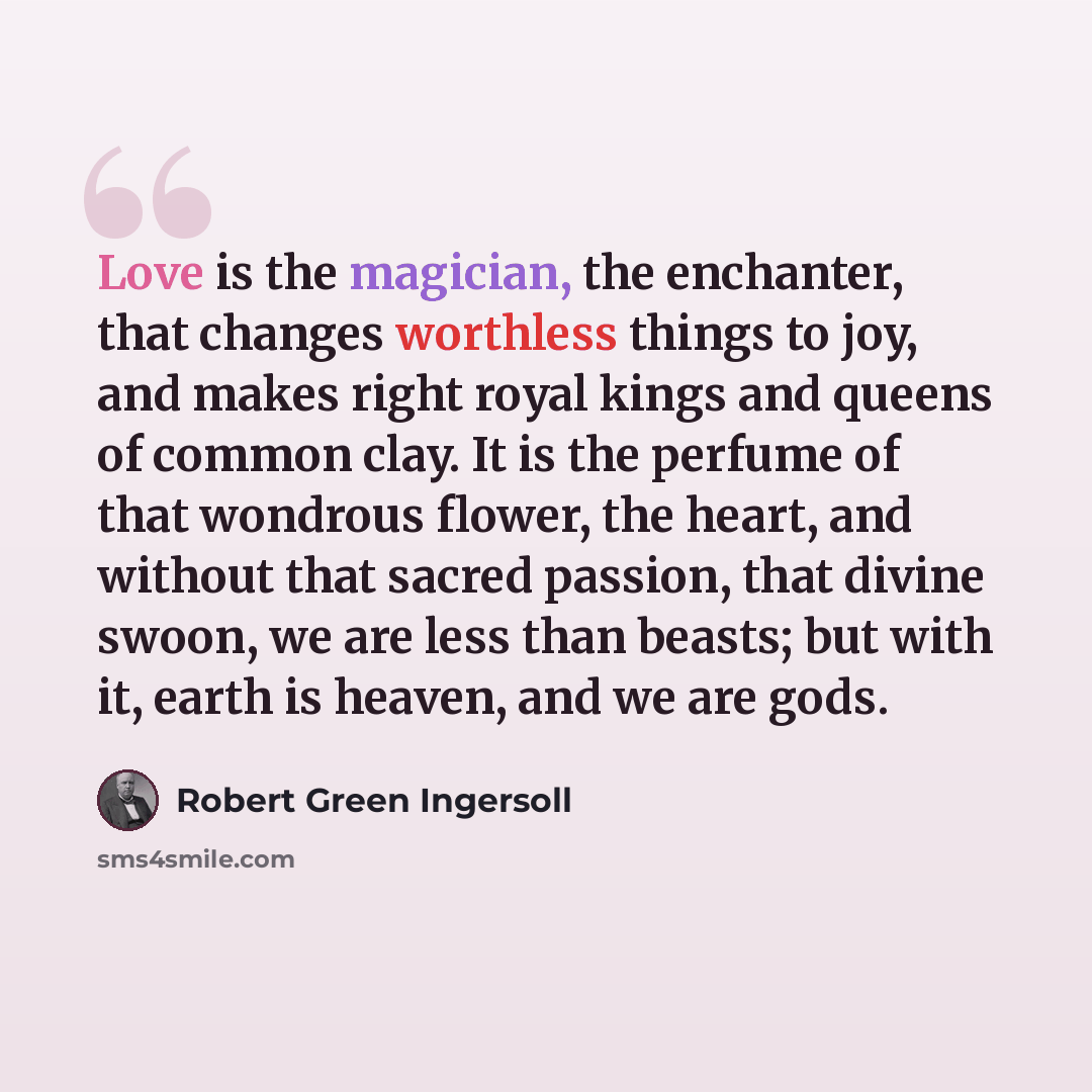 “Love is the magician, the enchanter, that changes worthless things to joy, and makes right royal kings and queens of common clay. It is the perfume of that wondrous flower, the heart, and without that sacred passion, that divine swoon, we are less than beasts; but with it, earth is heaven, and we…” quote by Robert Green Ingersoll