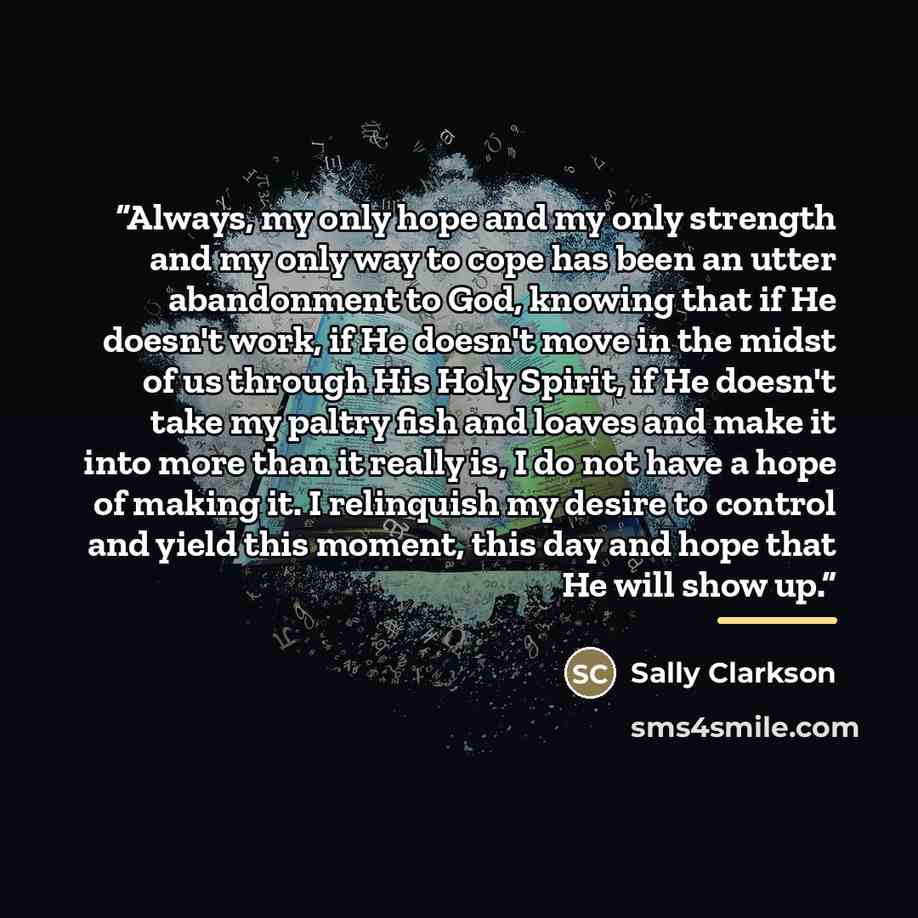 “Always, my only hope and my only strength and my only way to cope has been an utter abandonment to God, knowing that if He doesn't work, if He doesn't move in the midst of us through His Holy Spirit, if He doesn't take my paltry fish and loaves and make it into more than it really is, I do not…” quote by Sally Clarkson
