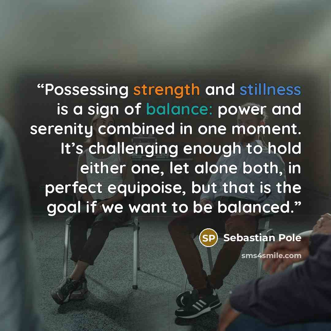 “Possessing strength and stillness is a sign of balance: power and serenity combined in one moment. It’s challenging enough to hold either one, let alone both, in perfect equipoise, but that is the goal if we want to be balanced.” quote by Sebastian Pole