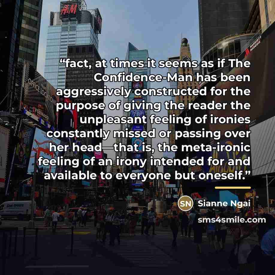 “fact, at times it seems as if The Confidence-Man has been aggressively constructed for the purpose of giving the reader the unpleasant feeling of ironies constantly missed or passing over her head—that is, the meta-ironic feeling of an irony intended for and available to everyone but oneself.” quote by Sianne Ngai