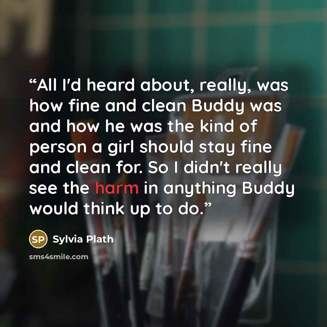 “All I'd heard about, really, was how fine and clean Buddy was and how he was the kind of person a girl should stay fine and clean for. So I didn't really see the harm in anything Buddy would think up to do.” quote by Sylvia Plath