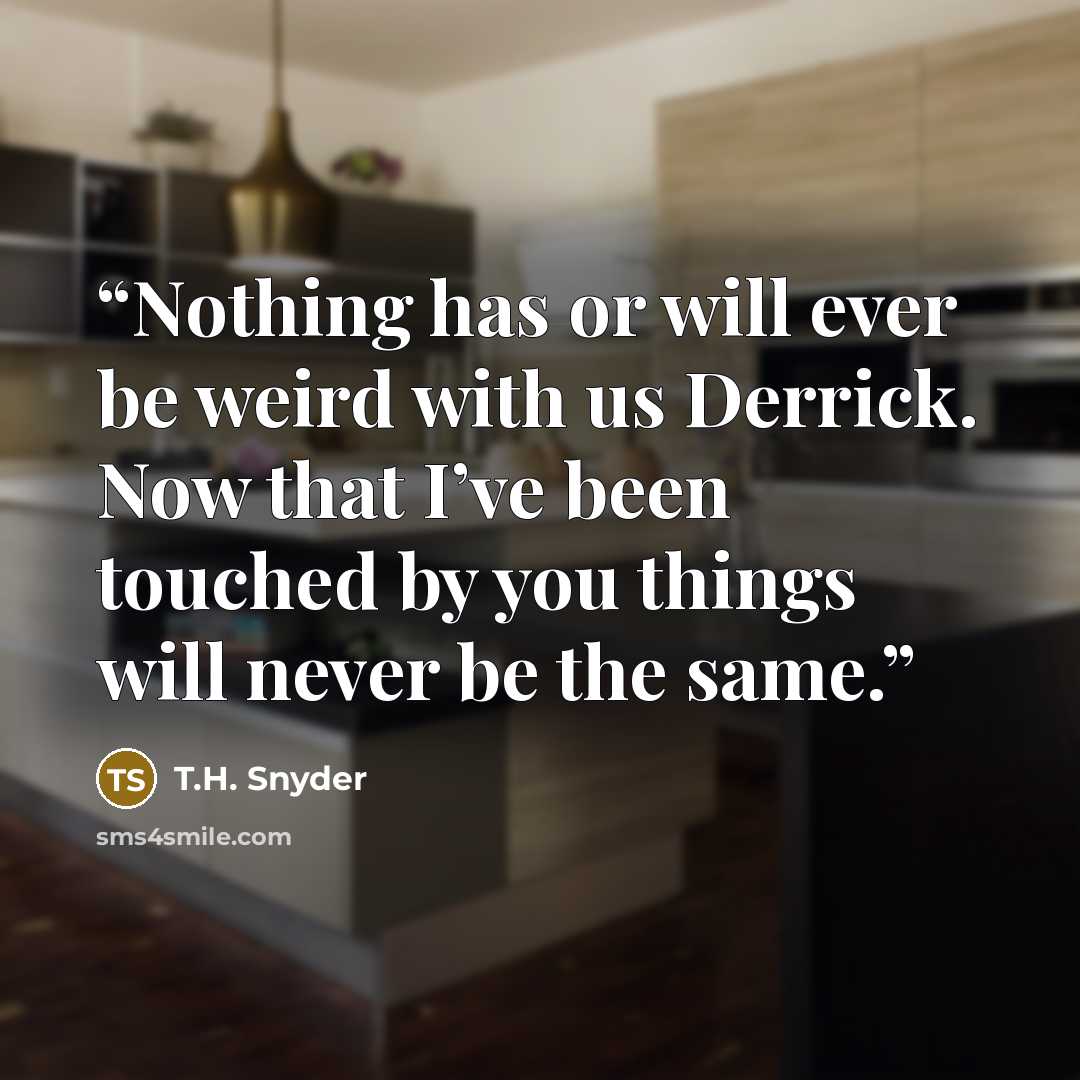 “Nothing has or will ever be weird with us Derrick. Now that I’ve been touched by you things will never be the same.” quote by T.H. Snyder