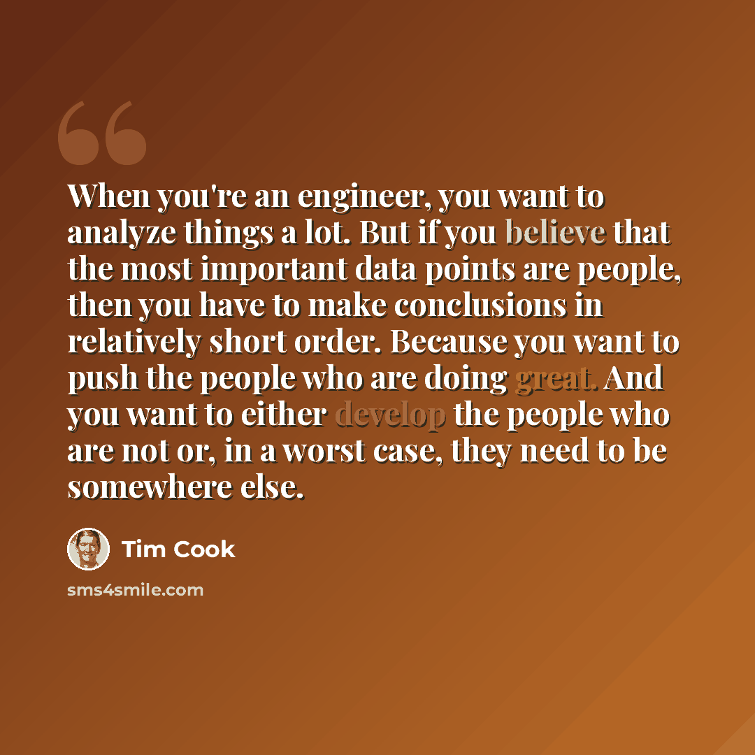 “When you're an engineer, you want to analyze things a lot. But if you believe that the most important data points are people, then you have to make conclusions in relatively short order. Because you want to push the people who are doing great. And you want to either develop the people who are not…” quote by Tim Cook