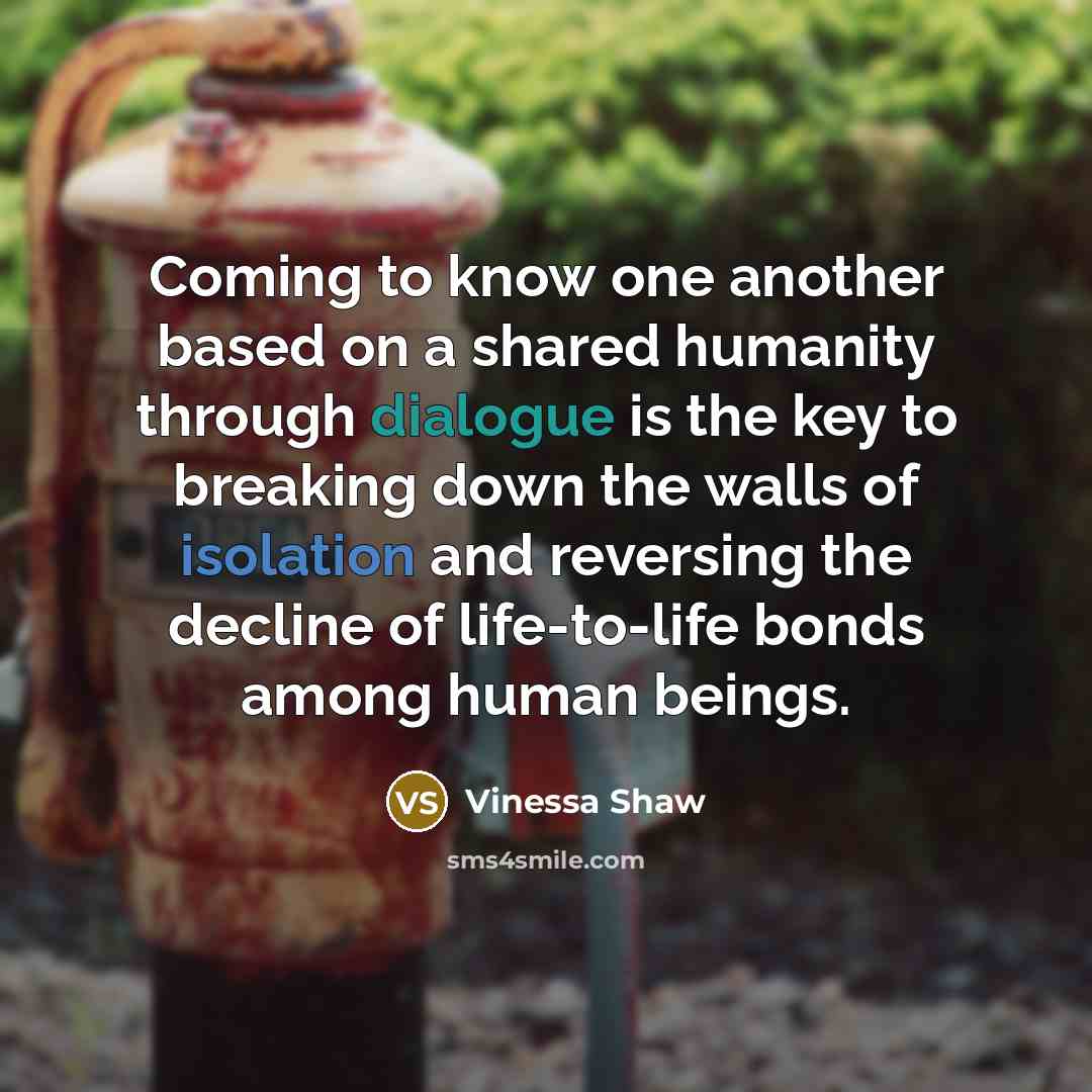 “Coming to know one another based on a shared humanity through dialogue is the key to breaking down the walls of isolation and reversing the decline of life-to-life bonds among human beings.” quote by Vinessa Shaw