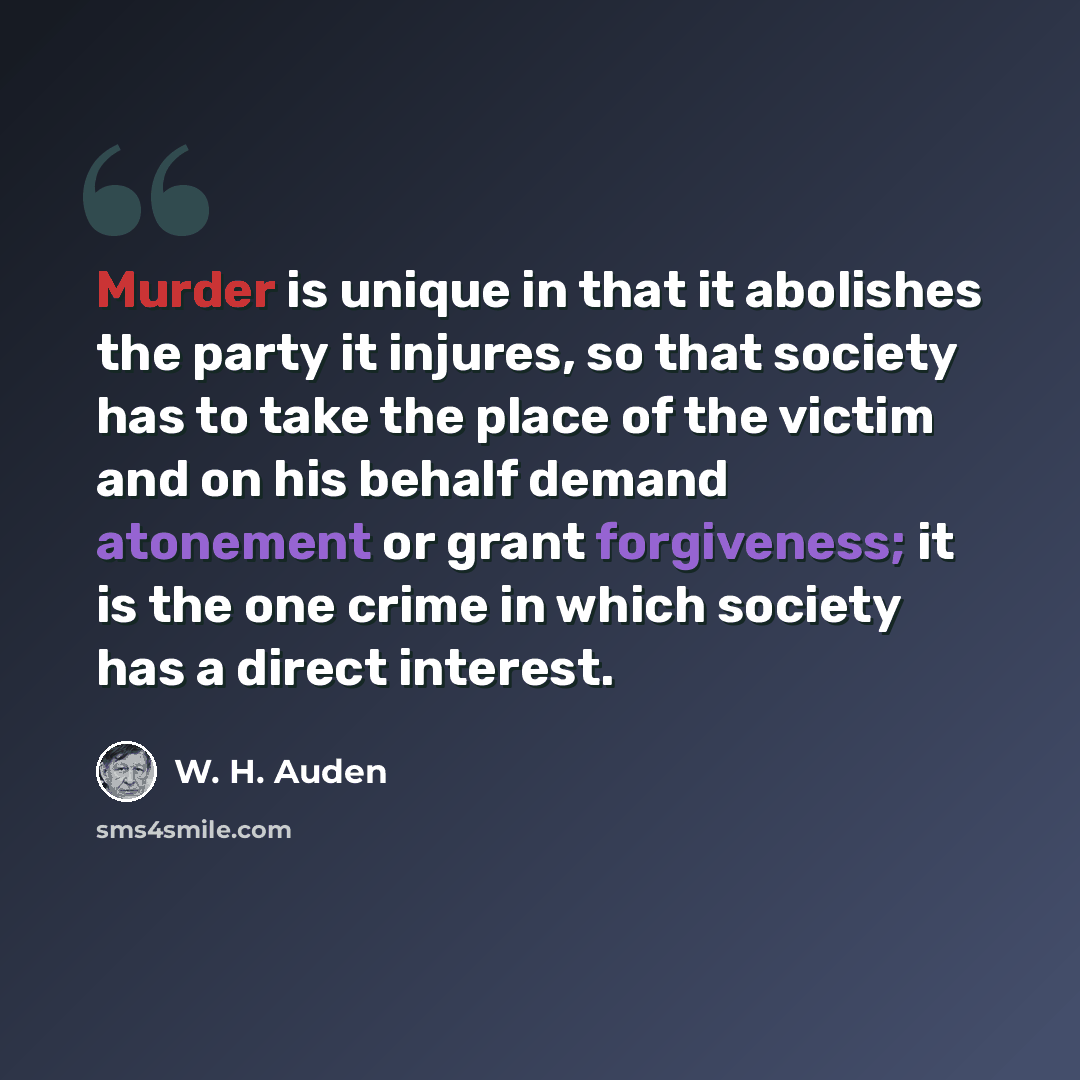 “Murder is unique in that it abolishes the party it injures, so that society has to take the place of the victim and on his behalf demand atonement or grant forgiveness; it is the one crime in which society has a direct interest.” quote by W. H. Auden
