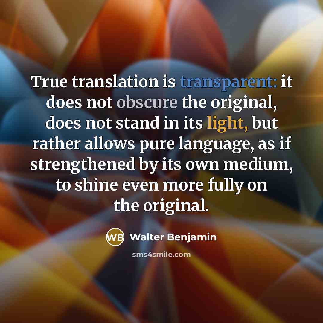 “True translation is transparent: it does not obscure the original, does not stand in its light, but rather allows pure language, as if strengthened by its own medium, to shine even more fully on the original.” quote by Walter Benjamin