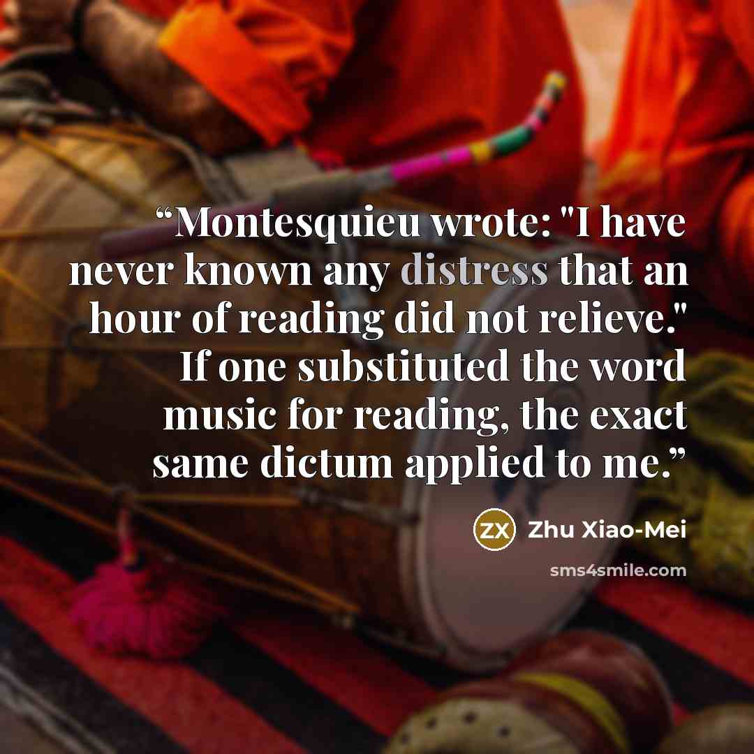 “Montesquieu wrote: "I have never known any distress that an hour of reading did not relieve." If one substituted the word music for reading, the exact same dictum applied to me.” quote by Zhu Xiao-Mei