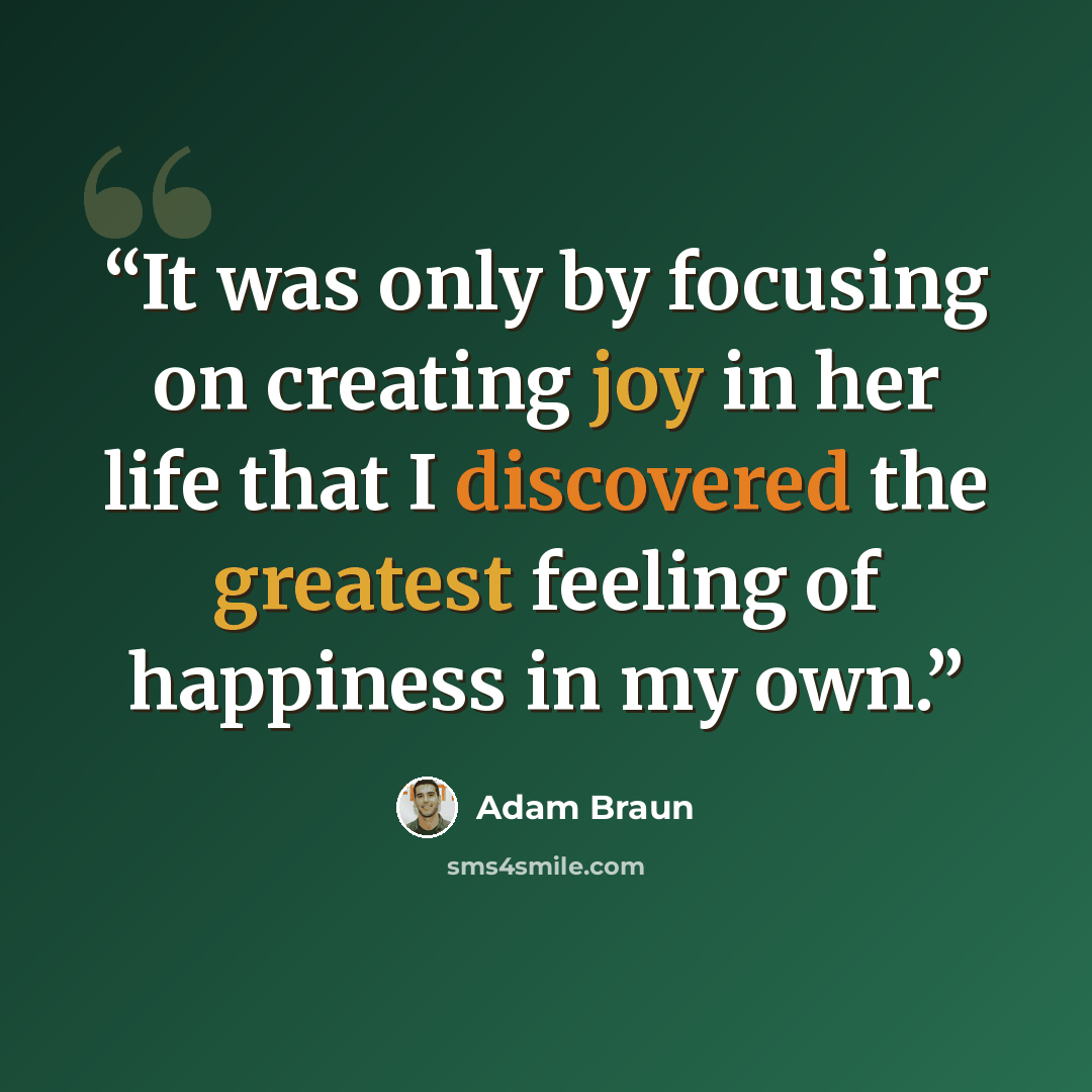 “It was only by focusing on creating joy in her life that I discovered the greatest feeling of happiness in my own.” quote by Adam Braun