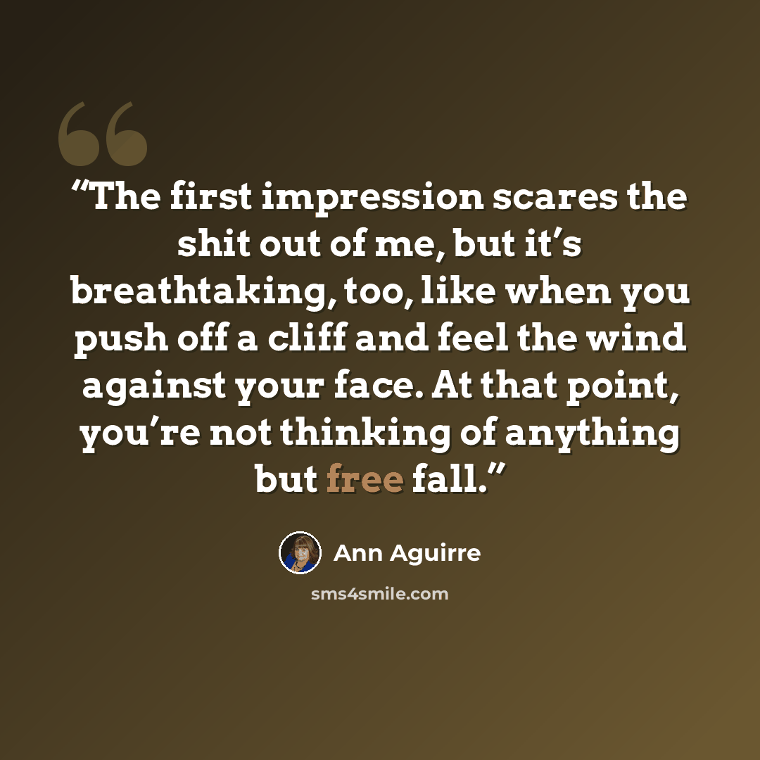 “The first impression scares the shit out of me, but it’s breathtaking, too, like when you push off a cliff and feel the wind against your face. At that point, you’re not thinking of anything but free fall.” quote by Ann Aguirre
